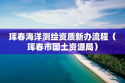 琿春海洋測繪資質新辦流程（琿春市國土資源局）