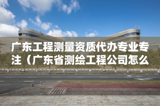 廣東工程測(cè)量資質(zhì)代辦專(zhuān)業(yè)專(zhuān)注（廣東省測(cè)繪工程公司怎么樣）