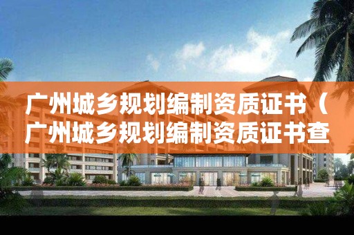 廣州城鄉規劃編制資質證書（廣州城鄉規劃編制資質證書查詢）
