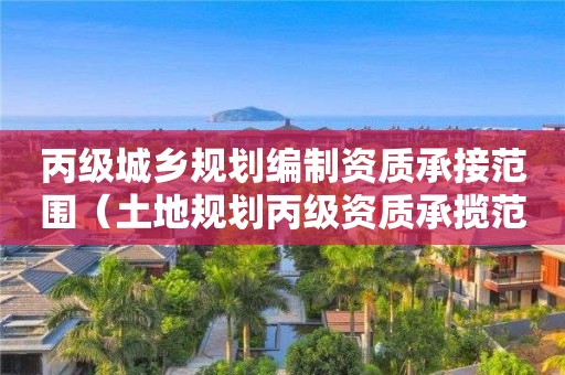 丙級城鄉規劃編制資質承接范圍（土地規劃丙級資質承攬范圍）
