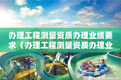 辦理工程測(cè)量資質(zhì)辦理業(yè)績(jī)要求（辦理工程測(cè)量資質(zhì)辦理業(yè)績(jī)要求多少）