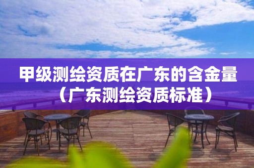 甲級測繪資質在廣東的含金量（廣東測繪資質標準）
