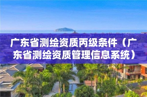 廣東省測繪資質丙級條件（廣東省測繪資質管理信息系統(tǒng)）
