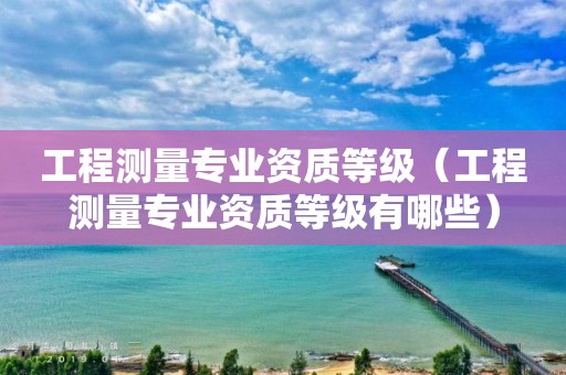 工程測(cè)量專(zhuān)業(yè)資質(zhì)等級(jí)（工程測(cè)量專(zhuān)業(yè)資質(zhì)等級(jí)有哪些）