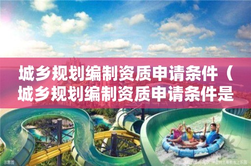 城鄉(xiāng)規(guī)劃編制資質(zhì)申請條件（城鄉(xiāng)規(guī)劃編制資質(zhì)申請條件是什么）