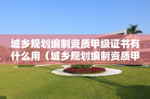 城鄉(xiāng)規(guī)劃編制資質甲級證書有什么用（城鄉(xiāng)規(guī)劃編制資質甲級證書有什么用）