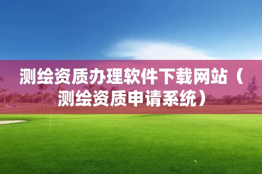 測繪資質辦理軟件下載網站（測繪資質申請系統）