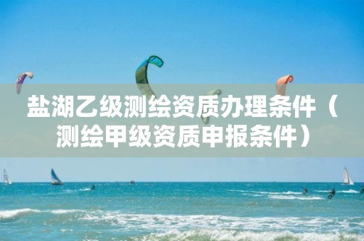 鹽湖乙級(jí)測(cè)繪資質(zhì)辦理?xiàng)l件（測(cè)繪甲級(jí)資質(zhì)申報(bào)條件）
