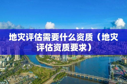 地災(zāi)評(píng)估需要什么資質(zhì)（地災(zāi)評(píng)估資質(zhì)要求）