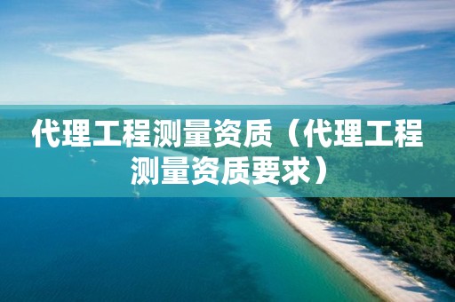 代理工程測量資質(zhì)（代理工程測量資質(zhì)要求）