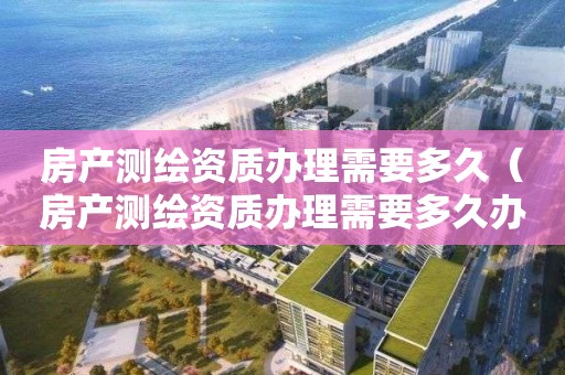 房產測繪資質辦理需要多久（房產測繪資質辦理需要多久辦好）