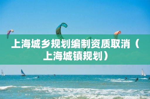 上海城鄉(xiāng)規(guī)劃編制資質(zhì)取消（上海城鎮(zhèn)規(guī)劃）