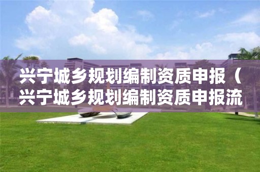 興寧城鄉(xiāng)規(guī)劃編制資質(zhì)申報(bào)（興寧城鄉(xiāng)規(guī)劃編制資質(zhì)申報(bào)流程）
