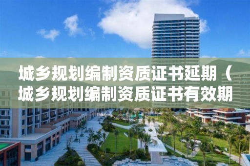 城鄉(xiāng)規(guī)劃編制資質(zhì)證書延期（城鄉(xiāng)規(guī)劃編制資質(zhì)證書有效期延續(xù)）