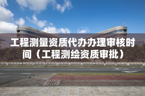 工程測量資質代辦辦理審核時間（工程測繪資質審批）