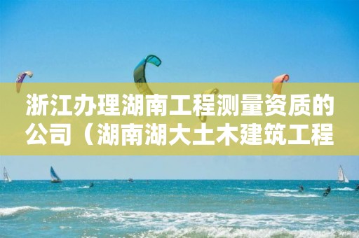 浙江辦理湖南工程測量資質的公司（湖南湖大土木建筑工程檢測公司資質）