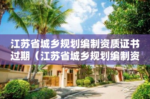 江蘇省城鄉(xiāng)規(guī)劃編制資質(zhì)證書過(guò)期（江蘇省城鄉(xiāng)規(guī)劃編制資質(zhì)證書過(guò)期怎么辦）