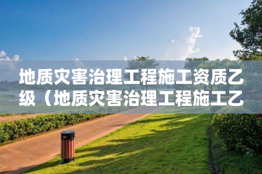 地質(zhì)災(zāi)害治理工程施工資質(zhì)乙級(jí)（地質(zhì)災(zāi)害治理工程施工乙級(jí)資質(zhì)名單）