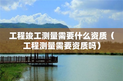 工程竣工測量需要什么資質(zhì)（工程測量需要資質(zhì)嗎）