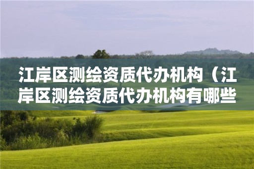 江岸區(qū)測繪資質(zhì)代辦機(jī)構(gòu)（江岸區(qū)測繪資質(zhì)代辦機(jī)構(gòu)有哪些）