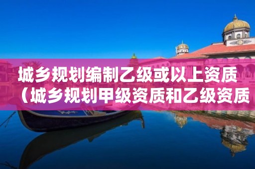 城鄉(xiāng)規(guī)劃編制乙級或以上資質(zhì)（城鄉(xiāng)規(guī)劃甲級資質(zhì)和乙級資質(zhì)的區(qū)別）