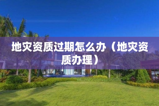 地災資質過期怎么辦（地災資質辦理）