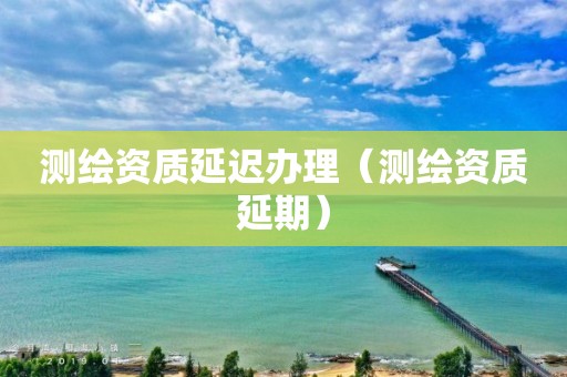 測繪資質延遲辦理（測繪資質延期）