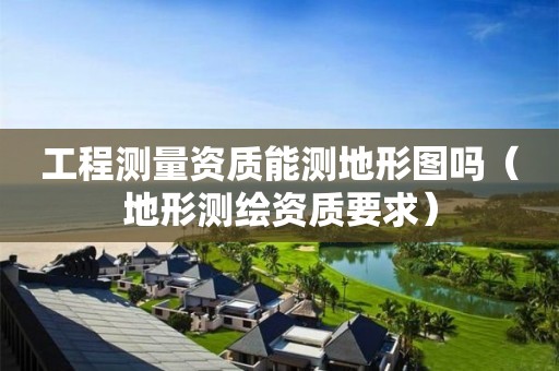 工程測(cè)量資質(zhì)能測(cè)地形圖嗎（地形測(cè)繪資質(zhì)要求）
