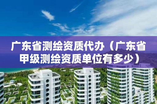 廣東省測繪資質代辦（廣東省甲級測繪資質單位有多少）