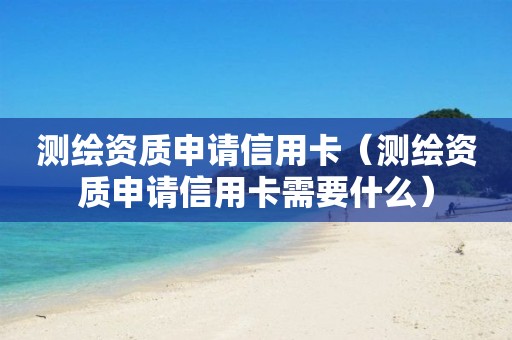 測繪資質申請信用卡（測繪資質申請信用卡需要什么）