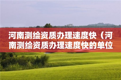 河南測繪資質辦理速度快（河南測繪資質辦理速度快的單位）