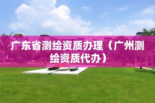 廣東省測繪資質辦理（廣州測繪資質代辦）