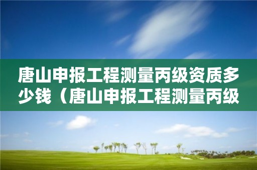 唐山申報(bào)工程測(cè)量丙級(jí)資質(zhì)多少錢（唐山申報(bào)工程測(cè)量丙級(jí)資質(zhì)多少錢一年）