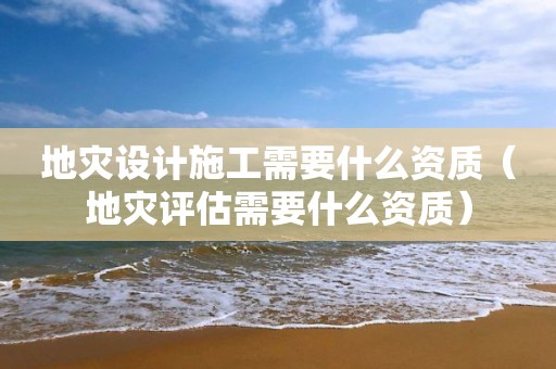 地災(zāi)設(shè)計(jì)施工需要什么資質(zhì)（地災(zāi)評估需要什么資質(zhì)）