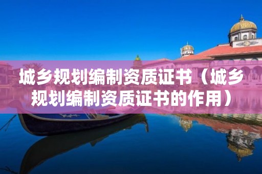 城鄉(xiāng)規(guī)劃編制資質(zhì)證書（城鄉(xiāng)規(guī)劃編制資質(zhì)證書的作用）