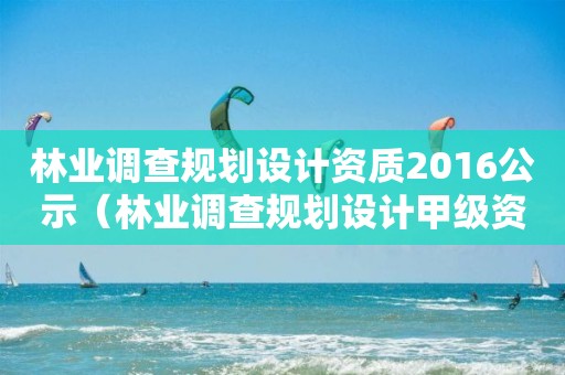 林業(yè)調(diào)查規(guī)劃設(shè)計(jì)資質(zhì)2016公示（林業(yè)調(diào)查規(guī)劃設(shè)計(jì)甲級資質(zhì)）