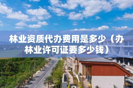 林業資質代辦費用是多少（辦林業許可證要多少錢）