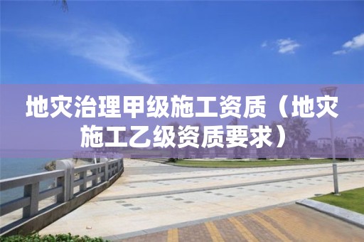 地災治理甲級施工資質（地災施工乙級資質要求）