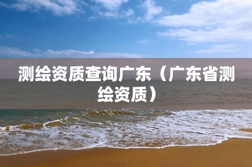 測繪資質查詢廣東（廣東省測繪資質）