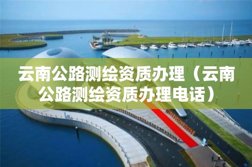 云南公路測繪資質辦理（云南公路測繪資質辦理電話）