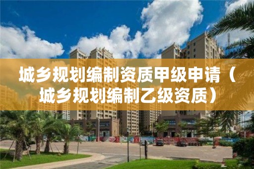 城鄉規劃編制資質甲級申請（城鄉規劃編制乙級資質）