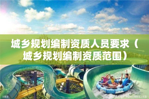 城鄉規劃編制資質人員要求（城鄉規劃編制資質范圍）