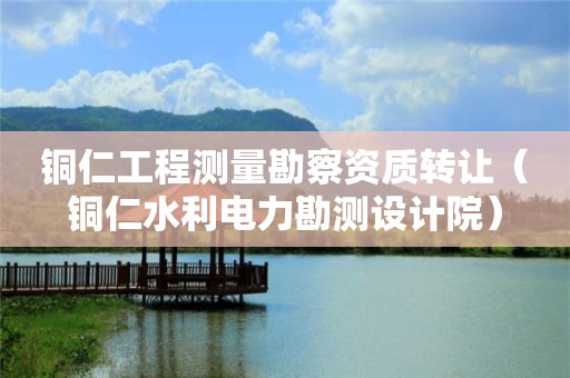 銅仁工程測量勘察資質轉讓（銅仁水利電力勘測設計院）