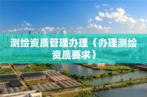 測繪資質(zhì)管理辦理（辦理測繪資質(zhì)要求）