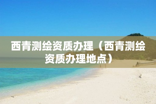 西青測繪資質(zhì)辦理（西青測繪資質(zhì)辦理地點）