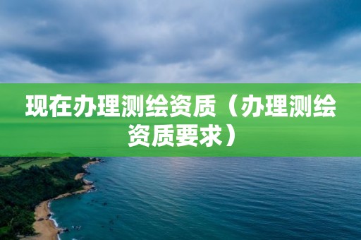 現(xiàn)在辦理測繪資質(zhì)（辦理測繪資質(zhì)要求）