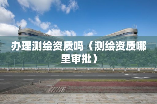 辦理測繪資質(zhì)嗎（測繪資質(zhì)哪里審批）