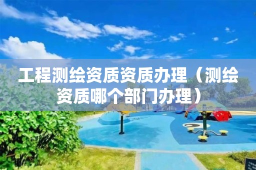 工程測繪資質(zhì)資質(zhì)辦理（測繪資質(zhì)哪個部門辦理）