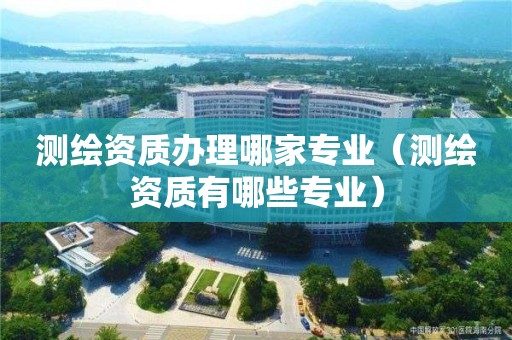 測(cè)繪資質(zhì)辦理哪家專(zhuān)業(yè)（測(cè)繪資質(zhì)有哪些專(zhuān)業(yè)）