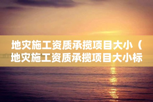 地災施工資質承攬項目大?。ǖ貫氖┕べY質承攬項目大小標準）